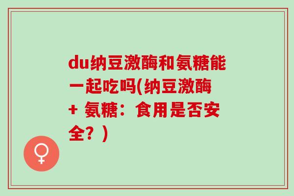du纳豆激酶和氨糖能一起吃吗(纳豆激酶 + 氨糖：食用是否安全？)