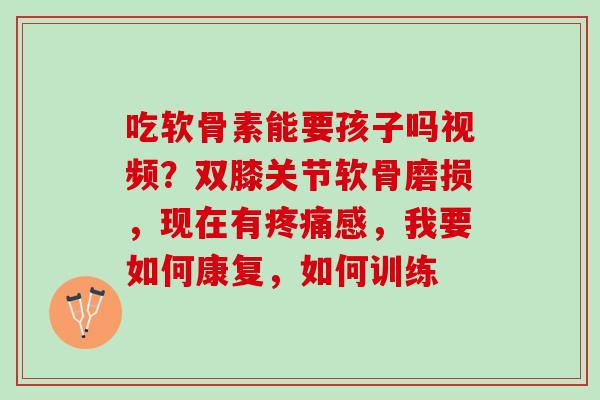 吃软骨素能要孩子吗视频？双膝关节软骨磨损，现在有疼痛感，我要如何康复，如何训练
