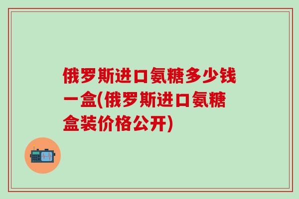 俄罗斯进口氨糖多少钱一盒(俄罗斯进口氨糖盒装价格公开)