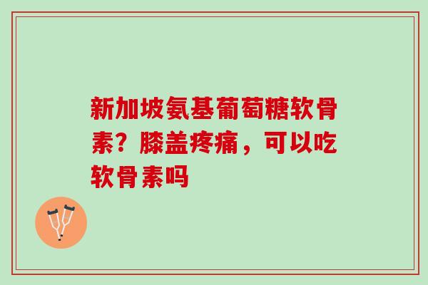 新加坡氨基葡萄糖软骨素？膝盖疼痛，可以吃软骨素吗