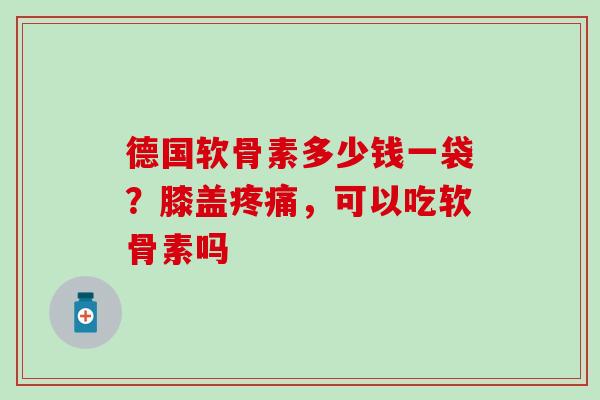 德国软骨素多少钱一袋？膝盖疼痛，可以吃软骨素吗