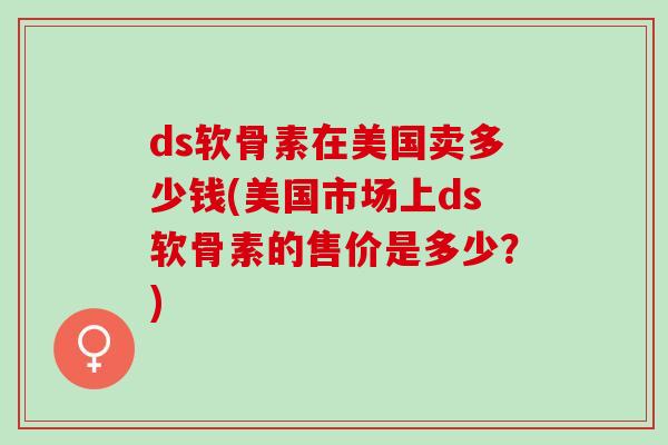 ds软骨素在美国卖多少钱(美国市场上ds软骨素的售价是多少？)