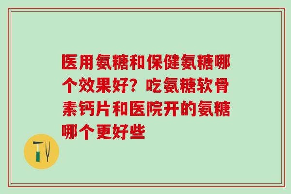 医用氨糖和保健氨糖哪个效果好？吃氨糖软骨素钙片和医院开的氨糖哪个更好些