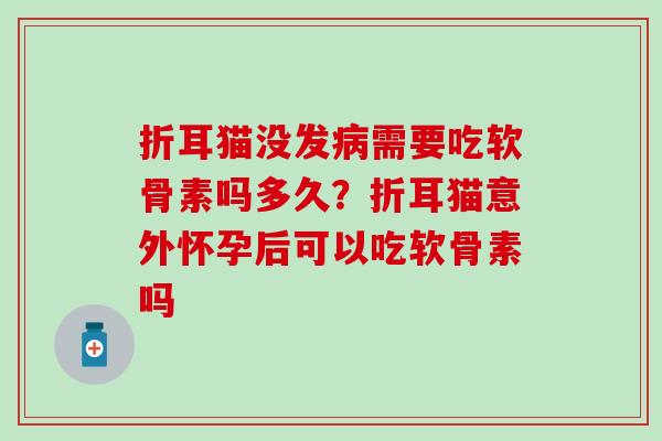 折耳猫没发病需要吃软骨素吗多久？折耳猫意外怀孕后可以吃软骨素吗