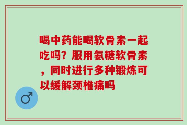 喝中药能喝软骨素一起吃吗？服用氨糖软骨素，同时进行多种锻炼可以缓解颈椎痛吗