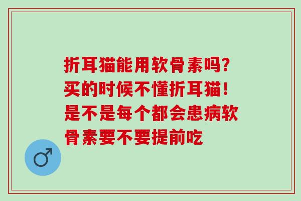 折耳猫能用软骨素吗？买的时候不懂折耳猫！是不是每个都会患病软骨素要不要提前吃
