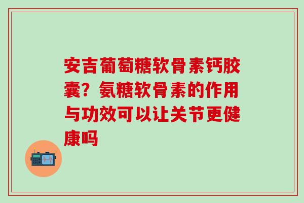 安吉葡萄糖软骨素钙胶囊？氨糖软骨素的作用与功效可以让关节更健康吗