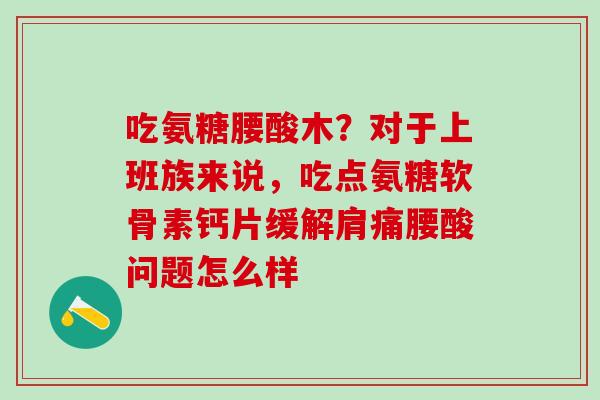 吃氨糖腰酸木？对于上班族来说，吃点氨糖软骨素钙片缓解肩痛腰酸问题怎么样