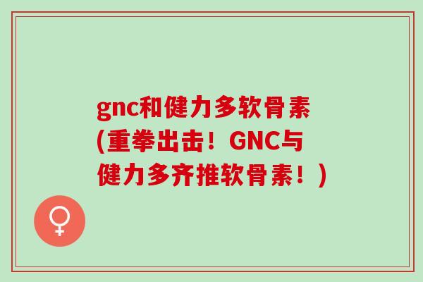 gnc和健力多软骨素(重拳出击！GNC与健力多齐推软骨素！)