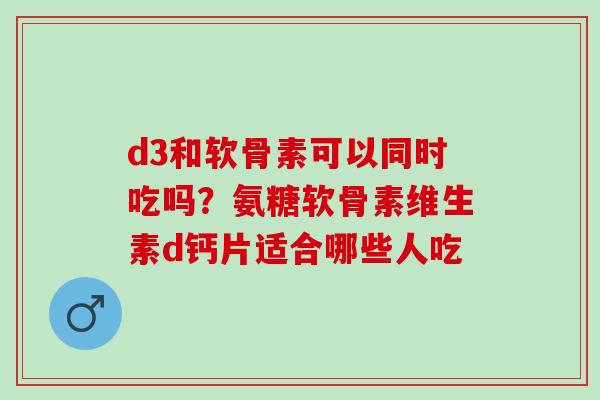 d3和软骨素可以同时吃吗？氨糖软骨素维生素d钙片适合哪些人吃