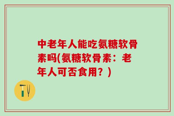 中老年人能吃氨糖软骨素吗(氨糖软骨素：老年人可否食用？)