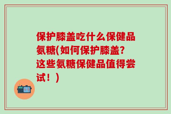 保护膝盖吃什么保健品氨糖(如何保护膝盖？这些氨糖保健品值得尝试！)