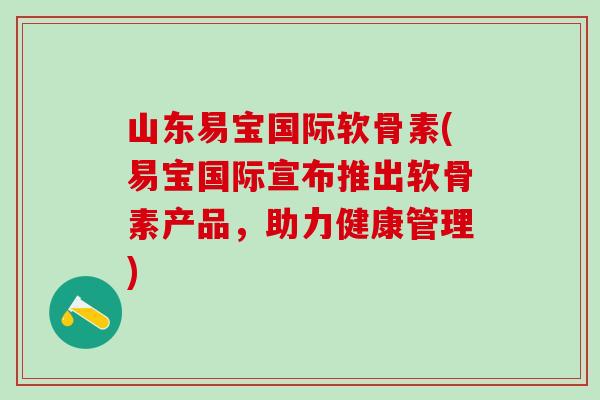 山东易宝国际软骨素(易宝国际宣布推出软骨素产品，助力健康管理)