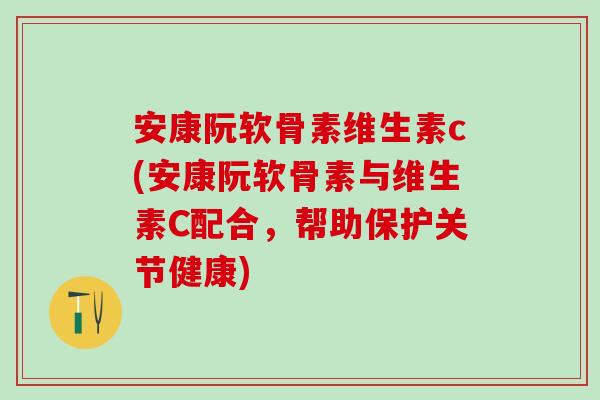 安康阮软骨素维生素c(安康阮软骨素与维生素C配合，帮助保护关节健康)