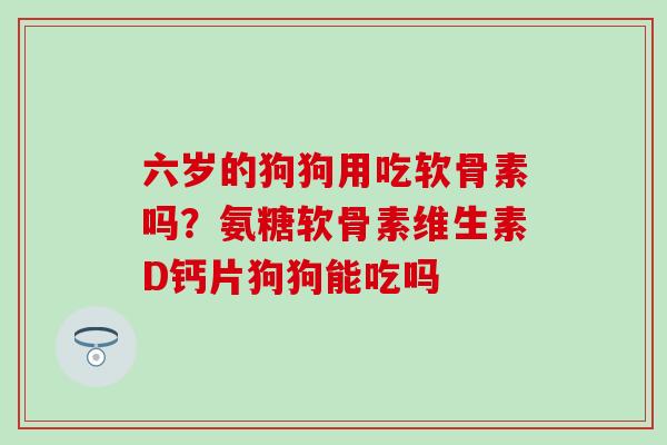 六岁的狗狗用吃软骨素吗？氨糖软骨素维生素D钙片狗狗能吃吗