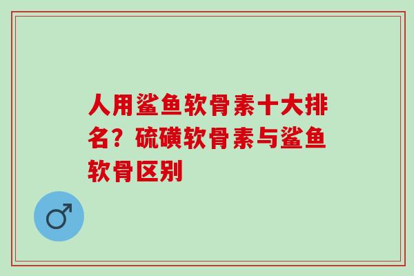 人用鲨鱼软骨素十大排名？硫磺软骨素与鲨鱼软骨区别