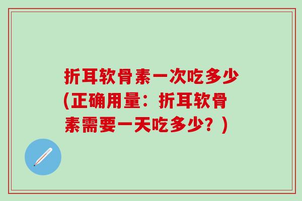 折耳软骨素一次吃多少(正确用量：折耳软骨素需要一天吃多少？)