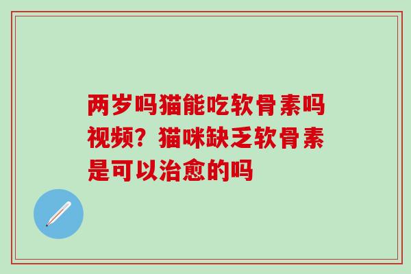 两岁吗猫能吃软骨素吗视频？猫咪缺乏软骨素是可以治愈的吗