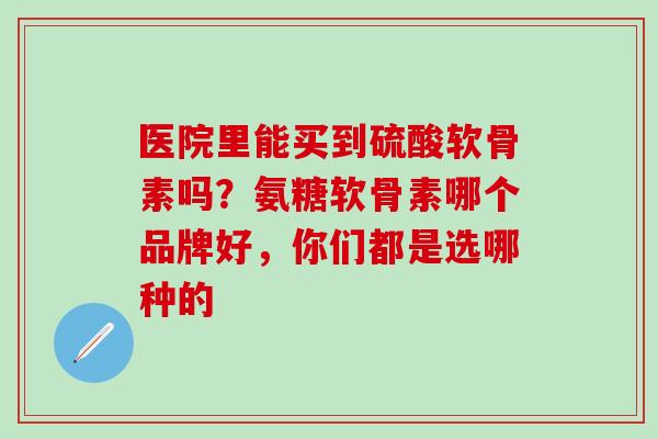 医院里能买到硫酸软骨素吗？氨糖软骨素哪个品牌好，你们都是选哪种的
