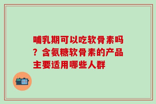 哺乳期可以吃软骨素吗？含氨糖软骨素的产品主要适用哪些人群