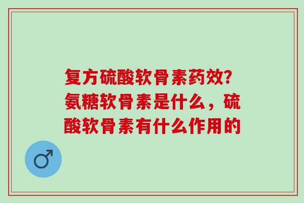 复方硫酸软骨素药效？氨糖软骨素是什么，硫酸软骨素有什么作用的