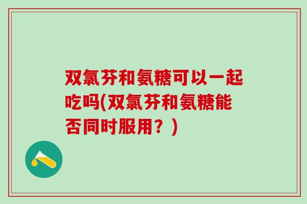 双氯芬和氨糖可以一起吃吗(双氯芬和氨糖能否同时服用？)