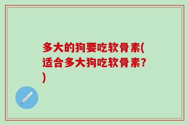 多大的狗要吃软骨素(适合多大狗吃软骨素？)