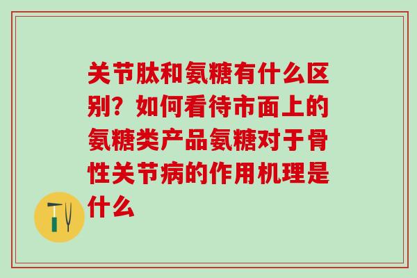 关节肽和氨糖有什么区别？如何看待市面上的氨糖类产品氨糖对于骨性关节病的作用机理是什么