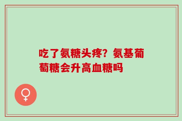 吃了氨糖头疼?氨基葡萄糖会升高吗 吃了氨糖头疼?氨基葡萄糖会升高吗
