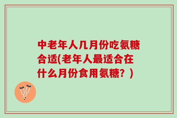 中老年人几月份吃氨糖合适(老年人最适合在什么月份食用氨糖？)