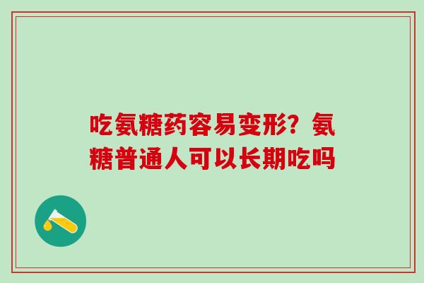 吃氨糖药容易变形？氨糖普通人可以长期吃吗