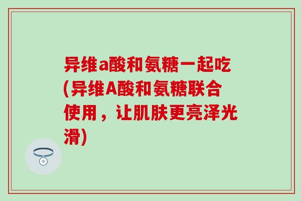 异维a酸和氨糖一起吃(异维A酸和氨糖联合使用，让肌肤更亮泽光滑)