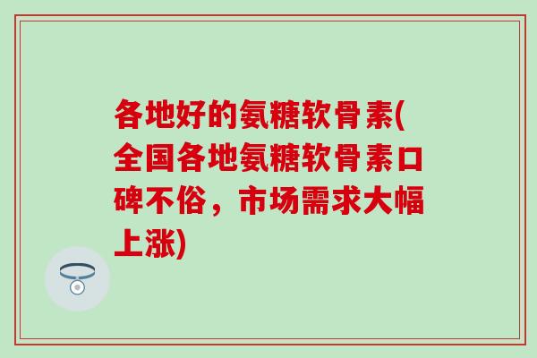 各地好的氨糖软骨素(全国各地氨糖软骨素口碑不俗，市场需求大幅上涨)