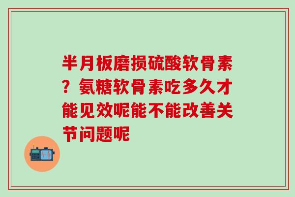 半月板磨损硫酸软骨素？氨糖软骨素吃多久才能见效呢能不能改善关节问题呢