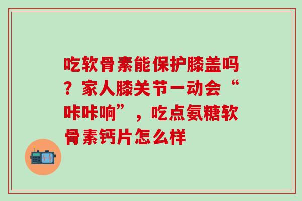 吃软骨素能保护膝盖吗？家人膝关节一动会“咔咔响”，吃点氨糖软骨素钙片怎么样