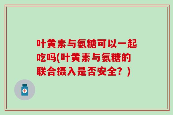 叶黄素与氨糖可以一起吃吗(叶黄素与氨糖的联合摄入是否安全？)