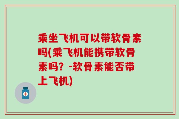 乘坐飞机可以带软骨素吗(乘飞机能携带软骨素吗？-软骨素能否带上飞机)
