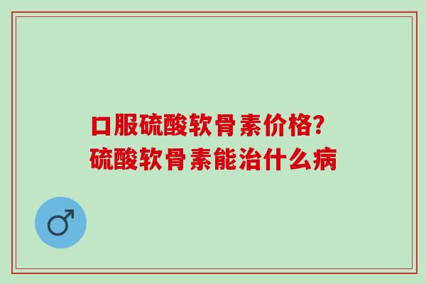 口服硫酸软骨素价格？硫酸软骨素能治什么病