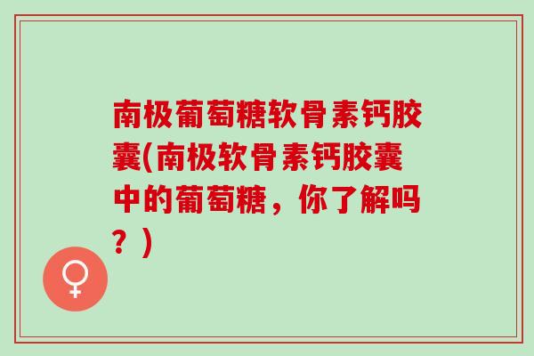 南极葡萄糖软骨素钙胶囊(南极软骨素钙胶囊中的葡萄糖，你了解吗？)