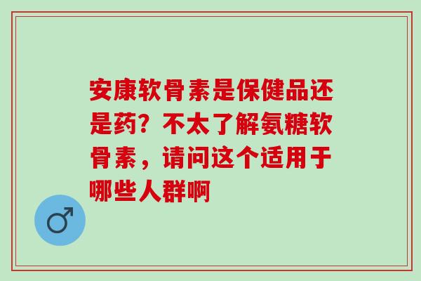 安康软骨素是保健品还是药？不太了解氨糖软骨素，请问这个适用于哪些人群啊