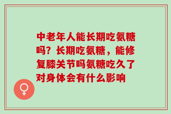 中老年人能长期吃氨糖吗？长期吃氨糖，能修复膝关节吗氨糖吃久了对身体会有什么影响