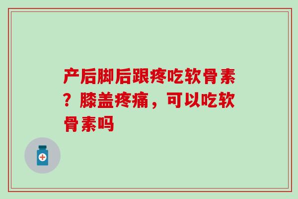 产后脚后跟疼吃软骨素？膝盖疼痛，可以吃软骨素吗