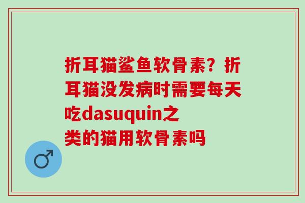 折耳猫鲨鱼软骨素？折耳猫没发病时需要每天吃dasuquin之类的猫用软骨素吗