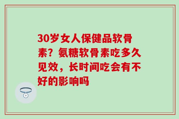 30岁女人保健品软骨素？氨糖软骨素吃多久见效，长时间吃会有不好的影响吗