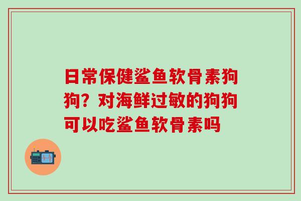 日常保健鲨鱼软骨素狗狗？对海鲜过敏的狗狗可以吃鲨鱼软骨素吗