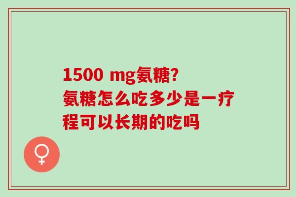 1500 mg氨糖？氨糖怎么吃多少是一疗程可以长期的吃吗
