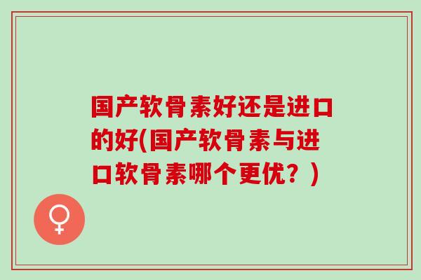 国产软骨素好还是进口的好(国产软骨素与进口软骨素哪个更优？)