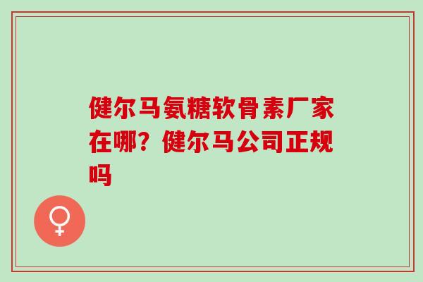 健尔马氨糖软骨素厂家在哪?健尔马公司正规吗 健尔马氨糖软骨素厂家在哪?健尔马公司正规吗