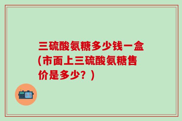 三硫酸氨糖多少钱一盒(市面上三硫酸氨糖售价是多少？)