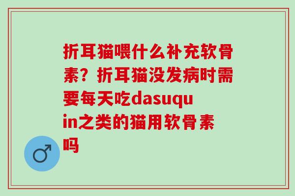 折耳猫喂什么补充软骨素？折耳猫没发病时需要每天吃dasuquin之类的猫用软骨素吗